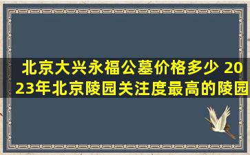 北京大兴永福公墓价格多少 2023年北京陵园关注度最高的陵园有哪些